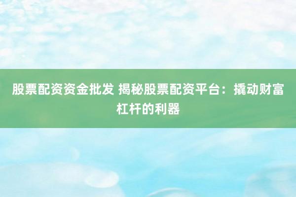股票配资资金批发 揭秘股票配资平台：撬动财富杠杆的利器