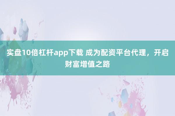 实盘10倍杠杆app下载 成为配资平台代理，开启财富增值之路