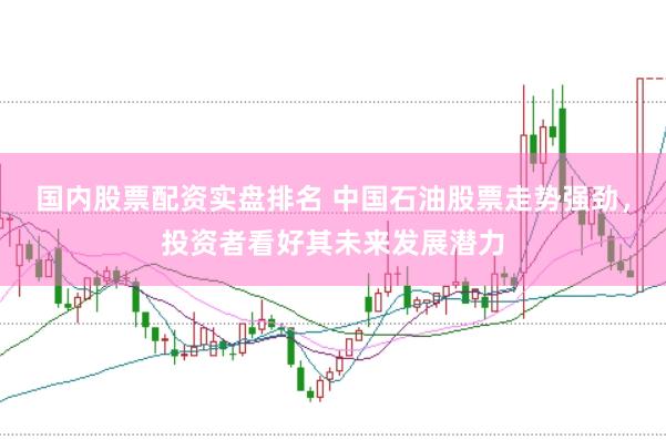 国内股票配资实盘排名 中国石油股票走势强劲，投资者看好其未来发展潜力