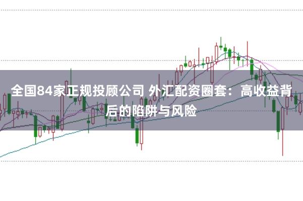 全国84家正规投顾公司 外汇配资圈套：高收益背后的陷阱与风险