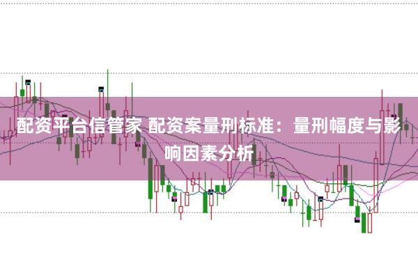 配资平台信管家 配资案量刑标准：量刑幅度与影响因素分析