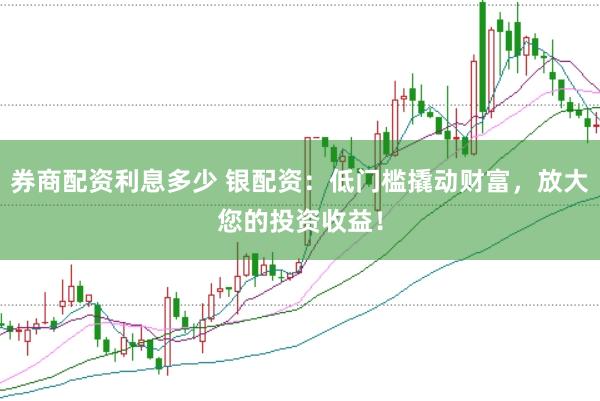券商配资利息多少 银配资：低门槛撬动财富，放大您的投资收益！