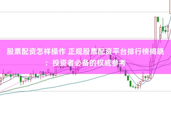 股票配资怎样操作 正规股票配资平台排行榜揭晓：投资者必备的权威参考