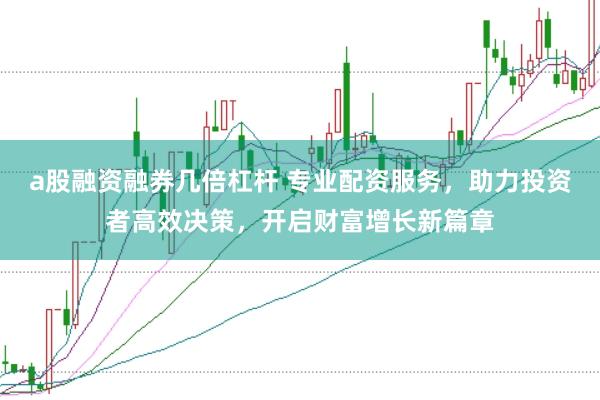 a股融资融券几倍杠杆 专业配资服务，助力投资者高效决策，开启财富增长新篇章