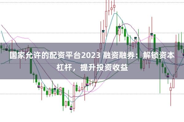 国家允许的配资平台2023 融资融券：解锁资本杠杆，提升投资收益