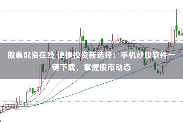股票配资在线 便捷投资新选择：手机炒股软件一键下载，掌握股市动态