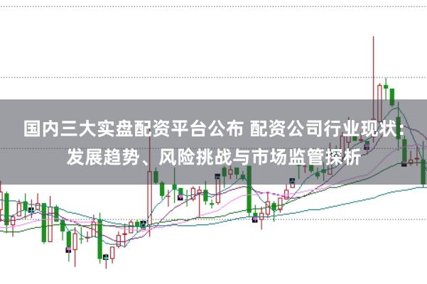 国内三大实盘配资平台公布 配资公司行业现状：发展趋势、风险挑战与市场监管探析