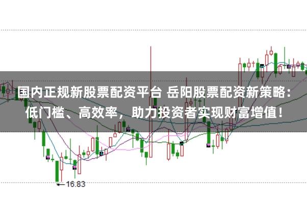 国内正规新股票配资平台 岳阳股票配资新策略：低门槛、高效率，助力投资者实现财富增值！