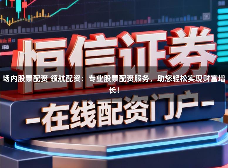 场内股票配资 领航配资：专业股票配资服务，助您轻松实现财富增长！