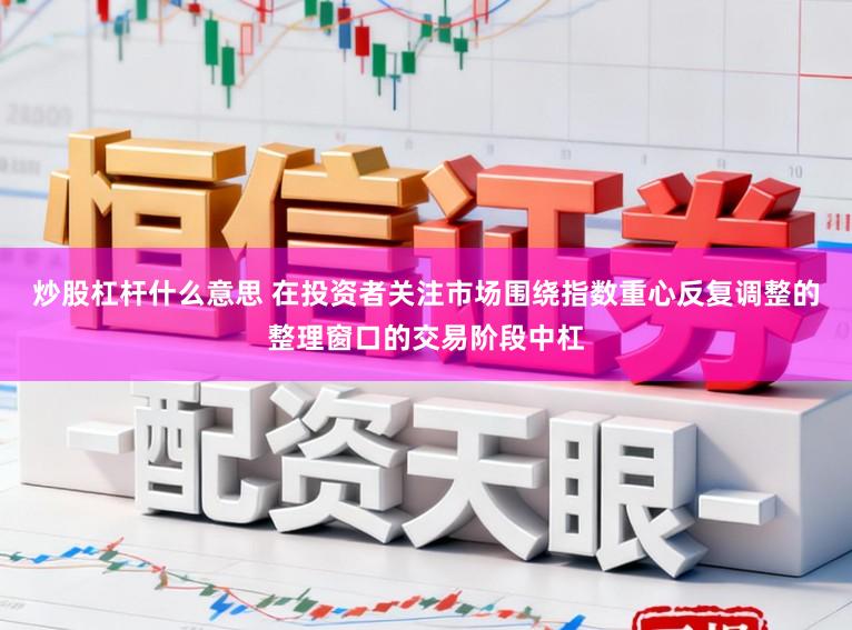炒股杠杆什么意思 在投资者关注市场围绕指数重心反复调整的整理窗口的交易阶段中杠