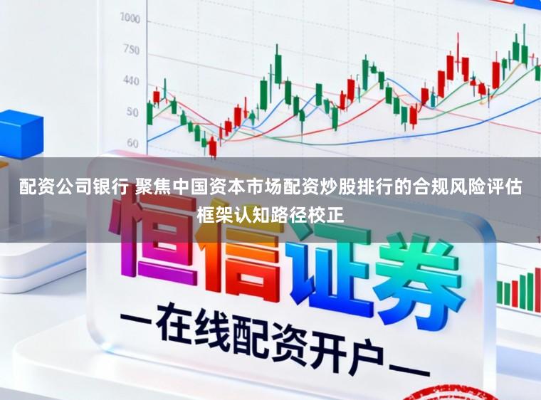 配资公司银行 聚焦中国资本市场配资炒股排行的合规风险评估框架认知路径校正