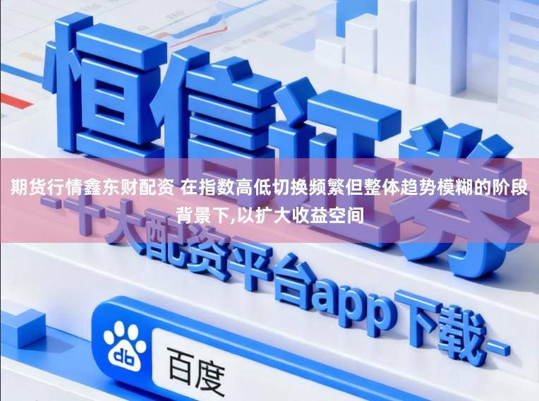 期货行情鑫东财配资 在指数高低切换频繁但整体趋势模糊的阶段背景下,以扩大收益空间