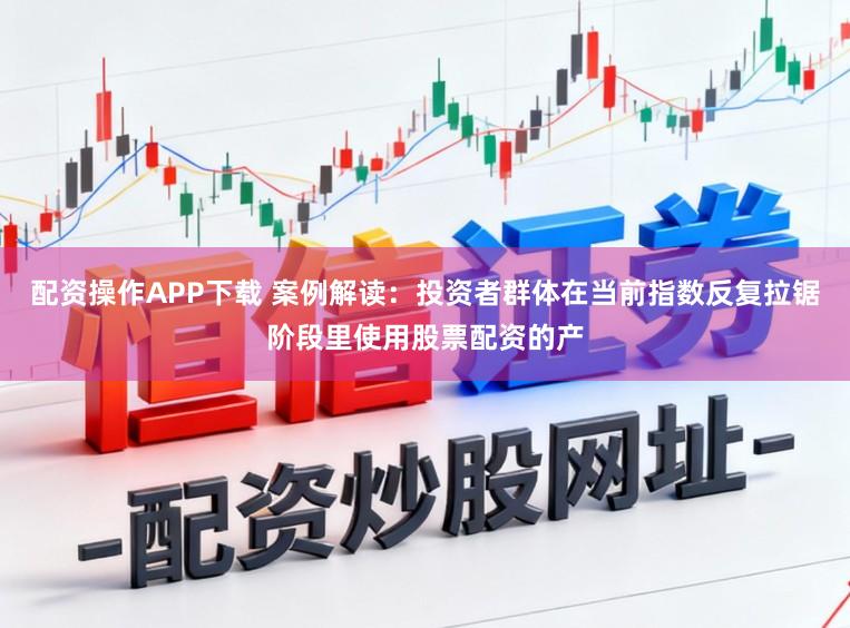 配资操作APP下载 案例解读：投资者群体在当前指数反复拉锯阶段里使用股票配资的产
