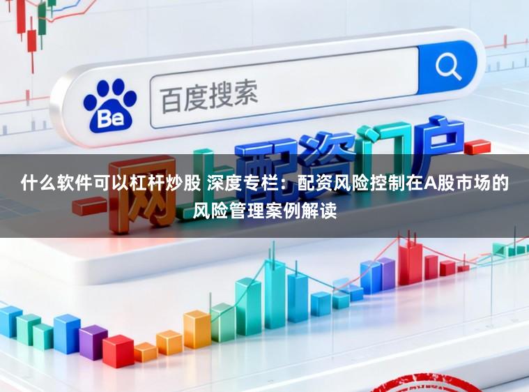 什么软件可以杠杆炒股 深度专栏：配资风险控制在A股市场的风险管理案例解读