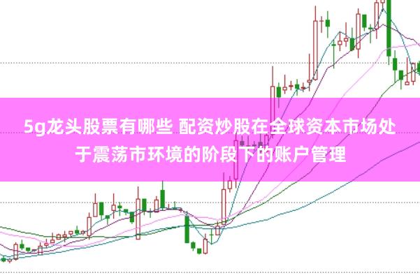 5g龙头股票有哪些 配资炒股在全球资本市场处于震荡市环境的阶段下的账户管理