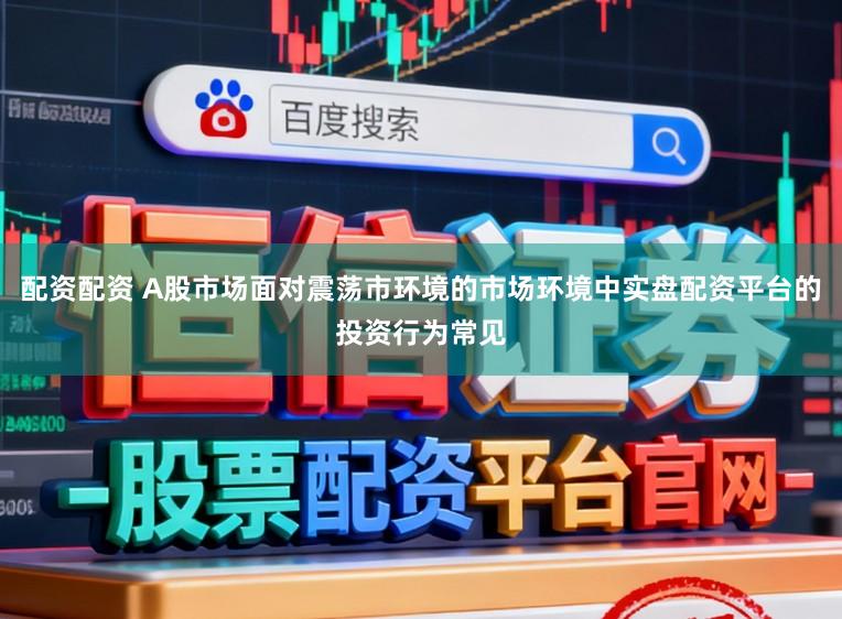 配资配资 A股市场面对震荡市环境的市场环境中实盘配资平台的投资行为常见